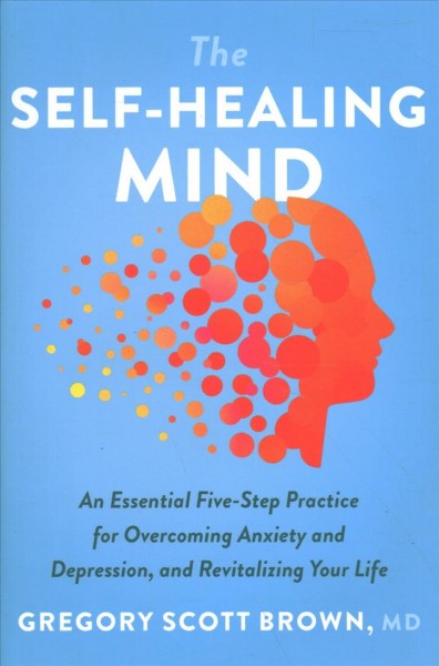 The self-healing mind : an essential five-step practice for overcoming anxiety and depression, and revitalizing your life / Gregory Scott Brown, MD.